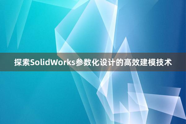 探索SolidWorks参数化设计的高效建模技术